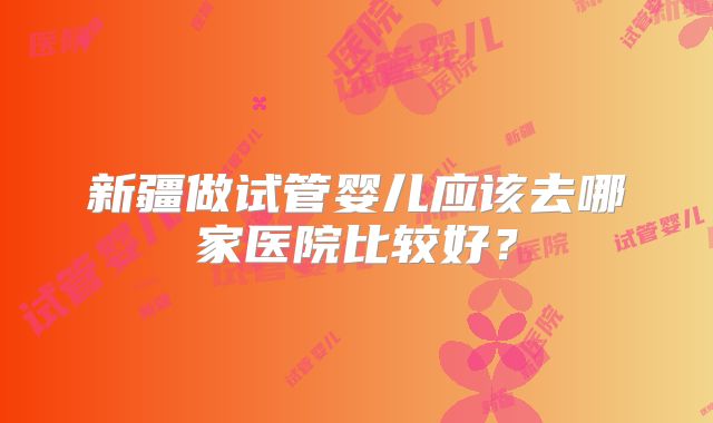 新疆做试管婴儿应该去哪家医院比较好？