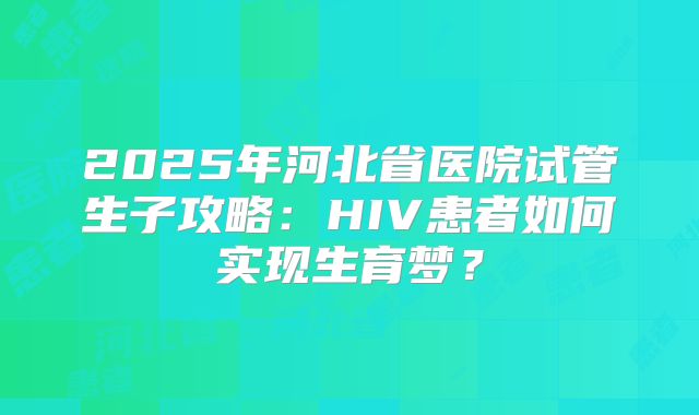 2025年河北省医院试管生子攻略：HIV患者如何实现生育梦？