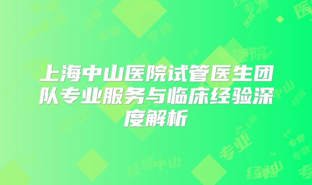 上海中山医院试管医生团队专业服务与临床经验深度解析