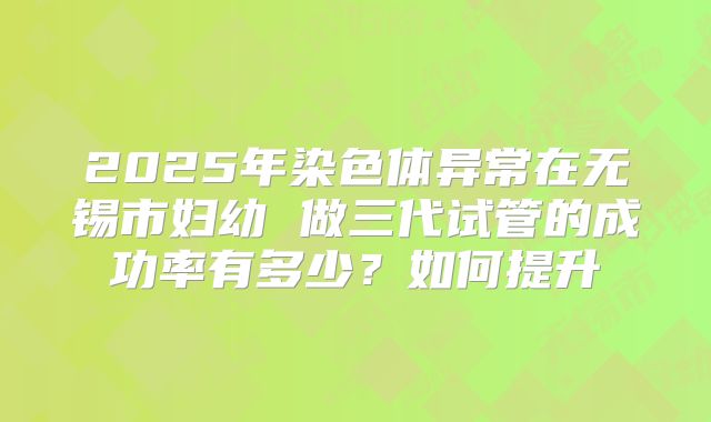 2025年染色体异常在无锡市妇幼 做三代试管的成功率有多少？如何提升