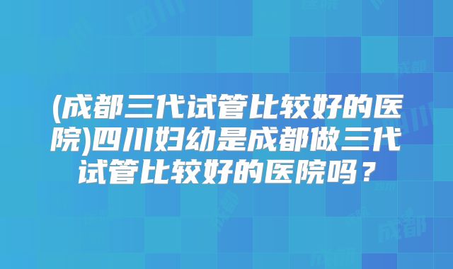 (成都三代试管比较好的医院)四川妇幼是成都做三代试管比较好的医院吗?