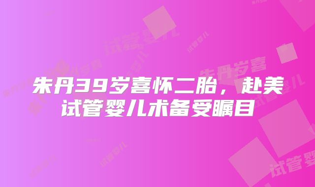 朱丹39岁喜怀二胎，赴美试管婴儿术备受瞩目