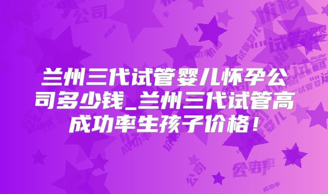 兰州三代试管婴儿怀孕公司多少钱_兰州三代试管高成功率生孩子价格！