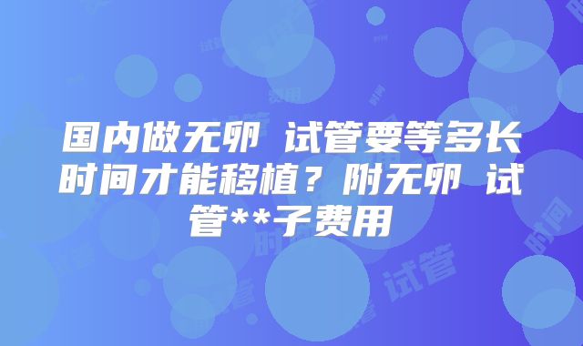 国内做无卵�试管要等多长时间才能移植？附无卵�试管**子费用
