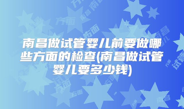 南昌做试管婴儿前要做哪些方面的检查(南昌做试管婴儿要多少钱)