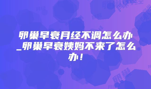卵巢早衰月经不调怎么办_卵巢早衰姨妈不来了怎么办！