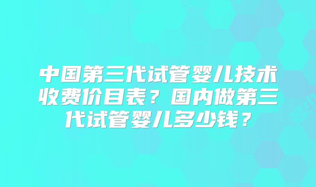 中国第三代试管婴儿技术收费价目表？国内做第三代试管婴儿多少钱？