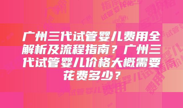 广州三代试管婴儿费用全解析及流程指南？广州三代试管婴儿价格大概需要花费多少？