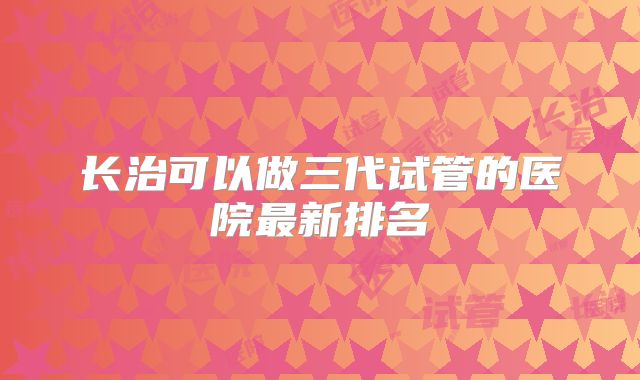 长治可以做三代试管的医院最新排名
