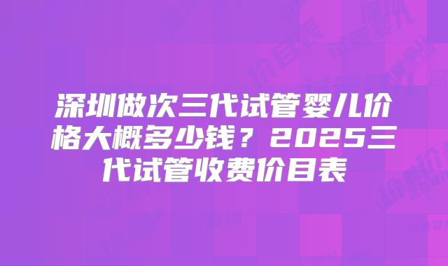 深圳做次三代试管婴儿价格大概多少钱？2025三代试管收费价目表