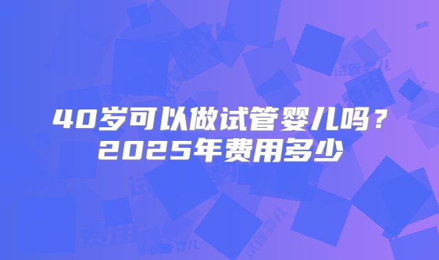 40岁可以做试管婴儿吗？2025年费用多少