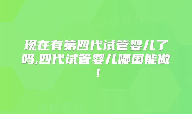 现在有第四代试管婴儿了吗,四代试管婴儿哪国能做！