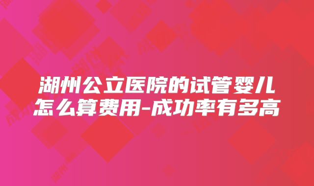 湖州公立医院的试管婴儿怎么算费用-成功率有多高
