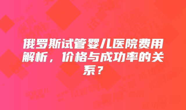 俄罗斯试管婴儿医院费用解析，价格与成功率的关系？