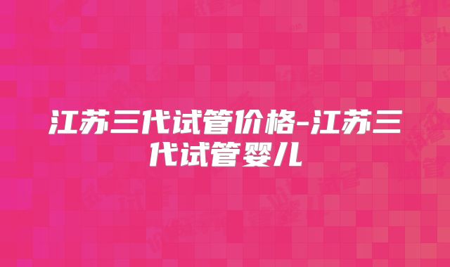 江苏三代试管价格-江苏三代试管婴儿