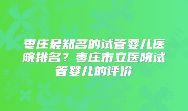 枣庄最知名的试管婴儿医院排名？枣庄市立医院试管婴儿的评价