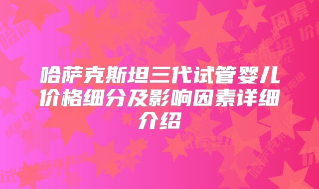 哈萨克斯坦三代试管婴儿价格细分及影响因素详细介绍