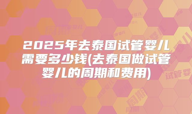 2025年去泰国试管婴儿需要多少钱(去泰国做试管婴儿的周期和费用)