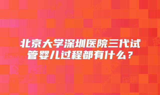 北京大学深圳医院三代试管婴儿过程都有什么？