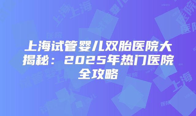 上海试管婴儿双胎医院大揭秘:2025年热门医院全攻略