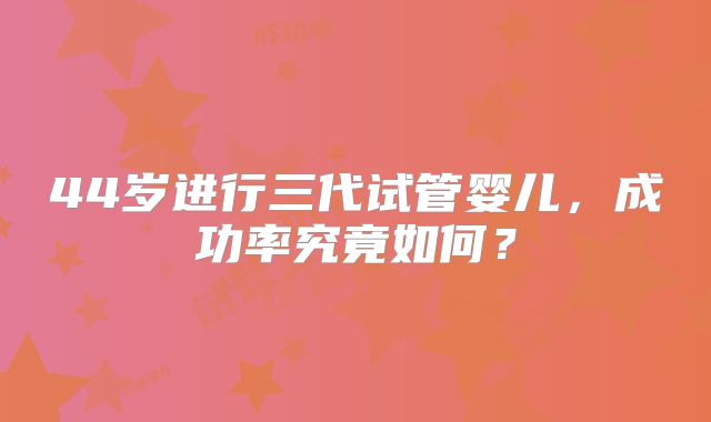 44岁进行三代试管婴儿，成功率究竟如何？