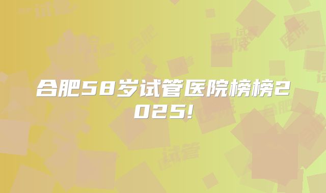 合肥58岁试管医院榜榜2025!