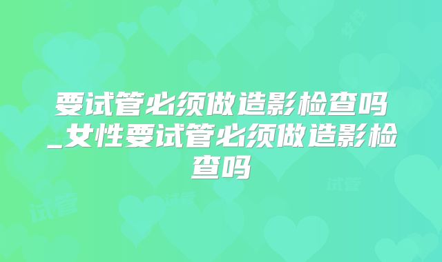 要试管必须做造影检查吗_女性要试管必须做造影检查吗