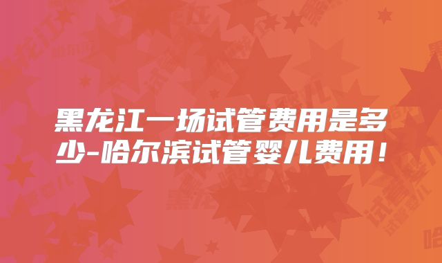黑龙江一场试管费用是多少-哈尔滨试管婴儿费用！