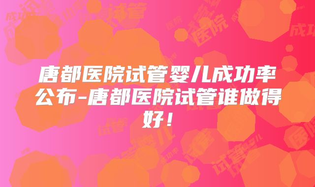 唐都医院试管婴儿成功率公布-唐都医院试管谁做得好!