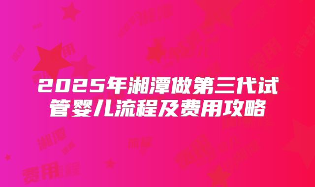 2025年湘潭做第三代试管婴儿流程及费用攻略