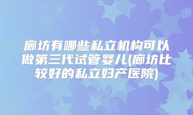 廊坊有哪些私立机构可以做第三代试管婴儿(廊坊比较好的私立妇产医院)