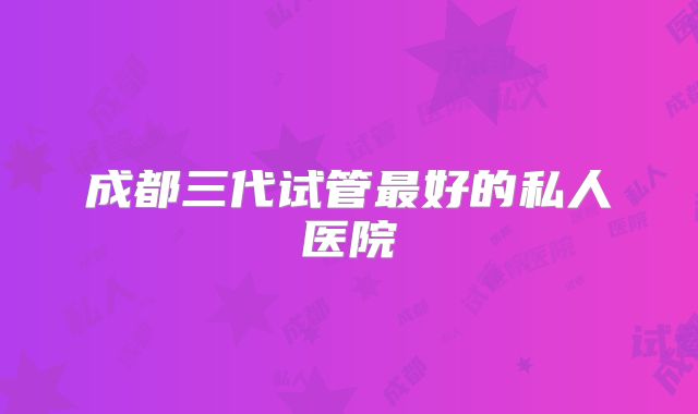 成都三代试管最好的私人医院