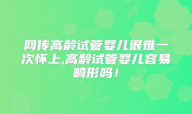 网传高龄试管婴儿很难一次怀上,高龄试管婴儿容易畸形吗!