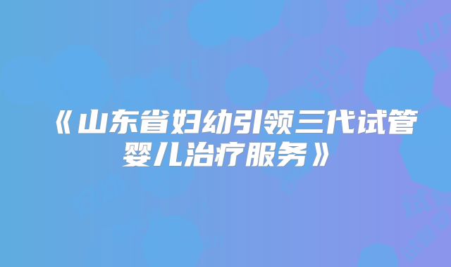 《山东省妇幼引领三代试管婴儿治疗服务》