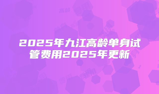 2025年九江高龄单身试管费用2025年更新
