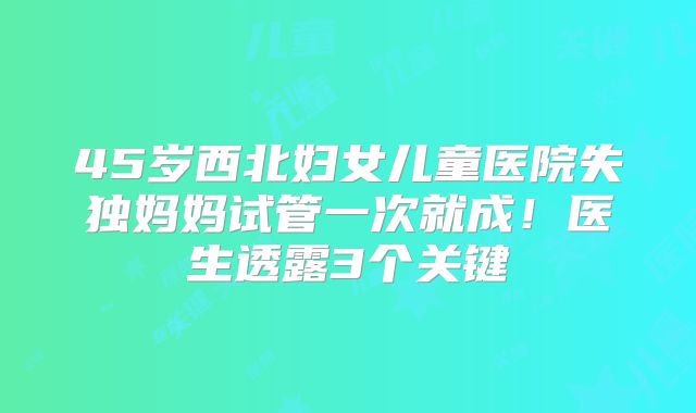 45岁西北妇女儿童医院失独妈妈试管一次就成!医生透露3个关键