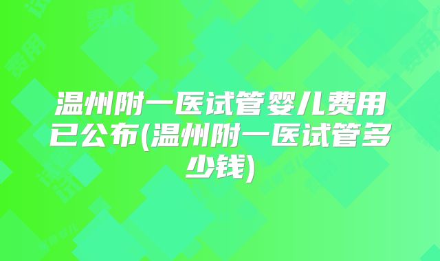 温州附一医试管婴儿费用已公布(温州附一医试管多少钱)