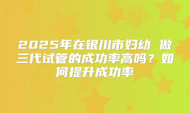 2025年在银川市妇幼 做三代试管的成功率高吗?如何提升成功率