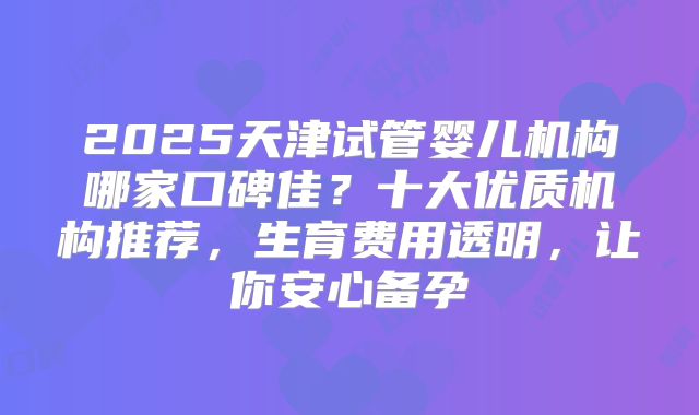 2025天津试管婴儿机构哪家口碑佳？十大优质机构推荐，生育费用透明，让你安心备孕