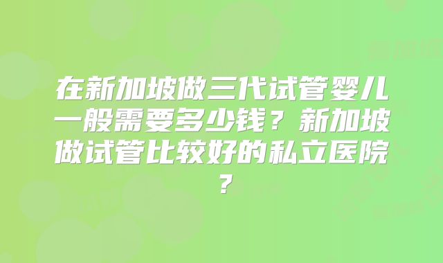 在新加坡做三代试管婴儿一般需要多少钱?新加坡做试管比较好的私立医院?
