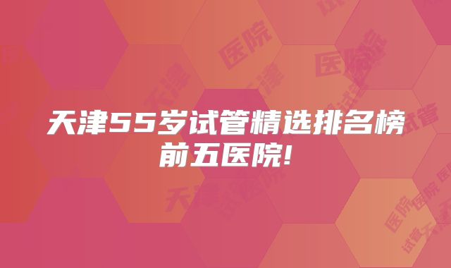天津55岁试管精选排名榜前五医院!