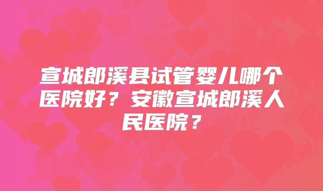 宣城郎溪县试管婴儿哪个医院好？安徽宣城郎溪人民医院？