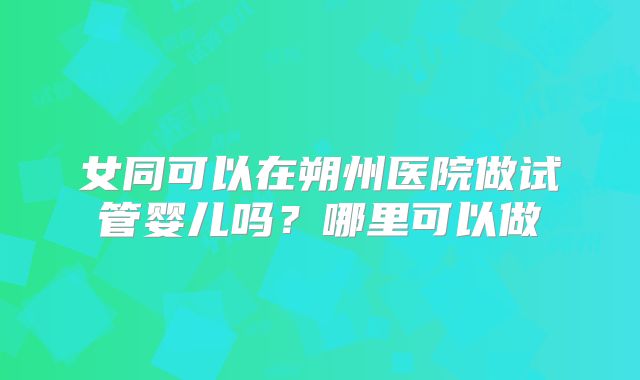 女同可以在朔州医院做试管婴儿吗？哪里可以做