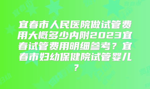 宜春市人民医院做试管费用大概多少内附2023宜春试管费用明细参考？宜春市妇幼保健院试管婴儿？