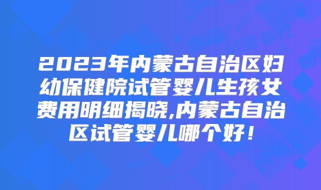 2023年内蒙古自治区妇幼保健院试管婴儿生孩女费用明细揭晓,内蒙古自治区试管婴儿哪个好！