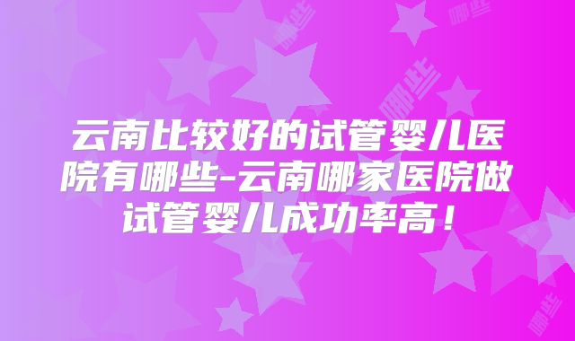 云南比较好的试管婴儿医院有哪些-云南哪家医院做试管婴儿成功率高!