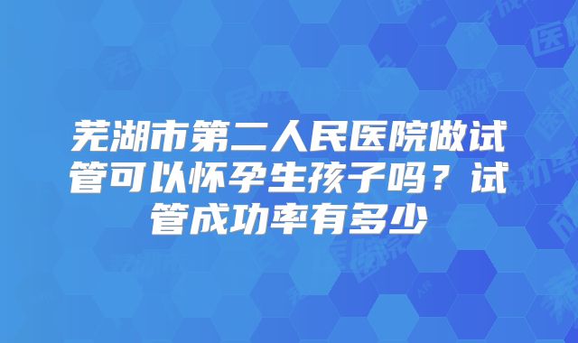 芜湖市第二人民医院做试管可以怀孕生孩子吗?试管成功率有多少