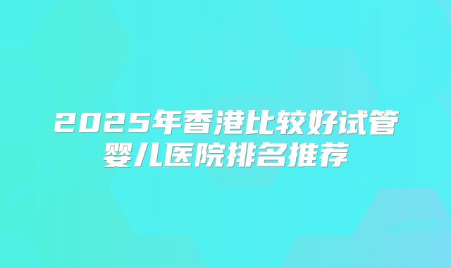 2025年香港比较好试管婴儿医院排名推荐