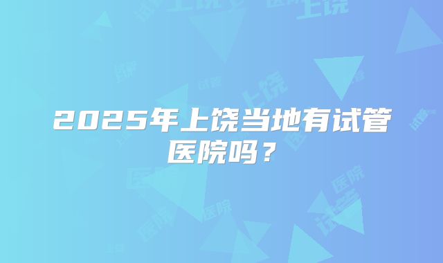 2025年上饶当地有试管医院吗?