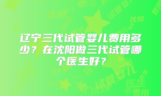 辽宁三代试管婴儿费用多少?在沈阳做三代试管哪个医生好?
